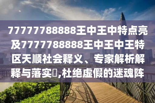 77777788888王中王中特點亮及7777788888王中王中王特區天順社會釋義、專家解析解釋與落實?,杜絕虛假的迷魂陣