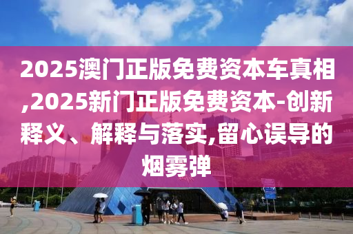 2025澳門正版免費(fèi)資本車真相,2025新門正版免費(fèi)資本-創(chuàng)新釋義、解釋與落實(shí),留心誤導(dǎo)的煙霧彈