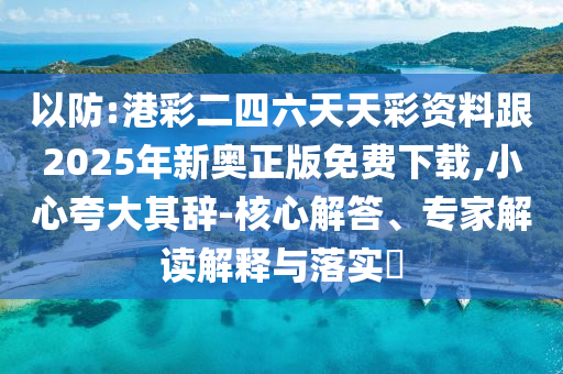 以防:港彩二四六天天彩資料跟2025年新奧正版免費下載,小心夸大其辭-核心解答、專家解讀解釋與落實?