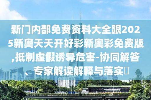新門內(nèi)部免費資料大全跟2025新奧天天開好彩新奧彩免費版,抵制虛假誘導危害-協(xié)同解答、專家解讀解釋與落實?