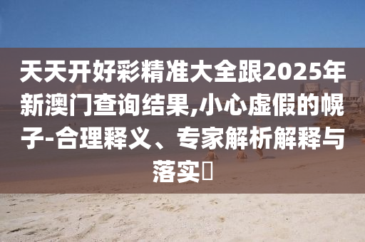 天天開好彩精準大全跟2025年新澳門查詢結果,小心虛假的幌子-合理釋義、專家解析解釋與落實?