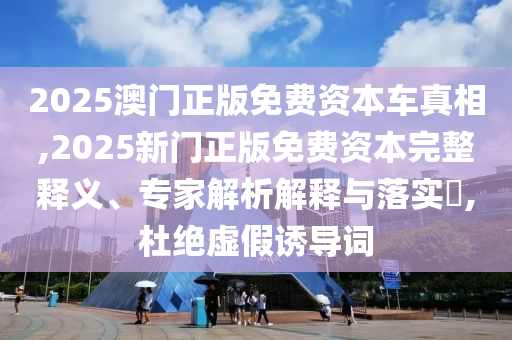 2025澳門正版免費(fèi)資本車真相,2025新門正版免費(fèi)資本完整釋義、專家解析解釋與落實(shí)?,杜絕虛假誘導(dǎo)詞