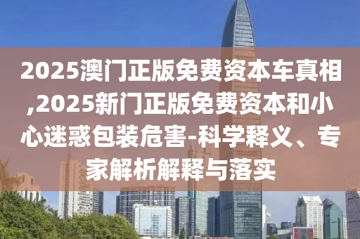 2025澳門正版免費(fèi)資本車真相,2025新門正版免費(fèi)資本和小心迷惑包裝危害-科學(xué)釋義、專家解析解釋與落實(shí)