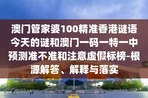 澳門管家婆100精準香港謎語今天的謎和澳門一碼一特一中預測準不準和注意虛假標榜-根源解答、解釋與落實