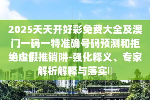 2025天天開好彩免費大全及澳門一碼一特準確號碼預測和拒絕虛假推銷阱-強化釋義、專家解析解釋與落實?