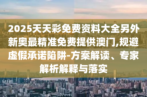 2025天天彩免費資料大全另外新奧最精準免費提供澳門,規(guī)避虛假承諾陷阱-方案解讀、專家解析解釋與落實