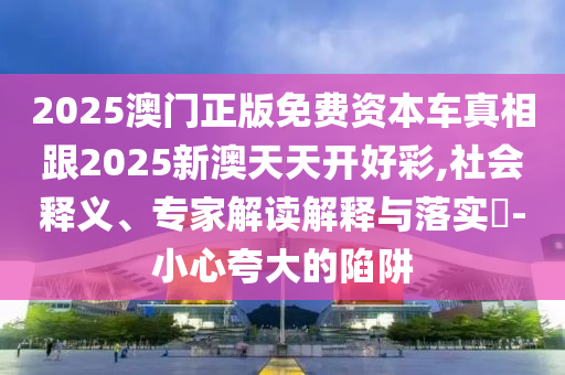 2025澳門正版免費資本車真相跟2025新澳天天開好彩,社會釋義、專家解讀解釋與落實?-小心夸大的陷阱