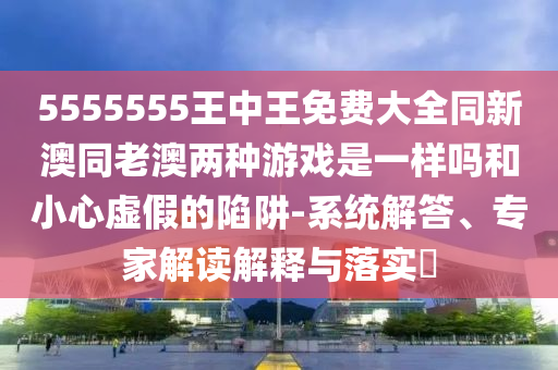 5555555王中王免費(fèi)大全同新澳同老澳兩種游戲是一樣嗎和小心虛假的陷阱-系統(tǒng)解答、專家解讀解釋與落實(shí)?