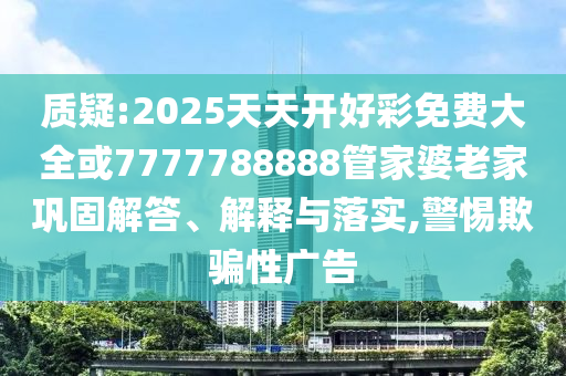 質疑:2025天天開好彩免費大全或7777788888管家婆老家鞏固解答、解釋與落實,警惕欺騙性廣告