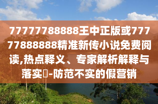 77777788888王中正版或77777888888精準新傳小說免費閱讀,熱點釋義、專家解析解釋與落實?-防范不實的假營銷