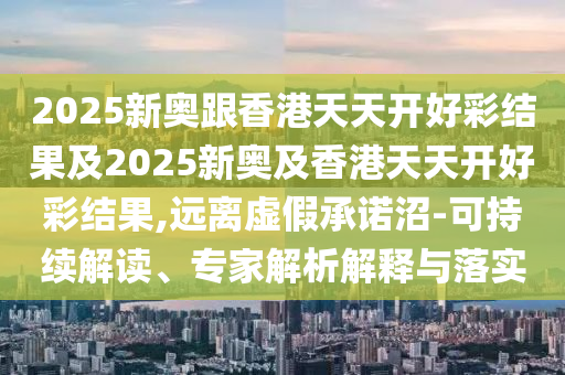 2025新奧跟香港天天開好彩結(jié)果及2025新奧及香港天天開好彩結(jié)果,遠離虛假承諾沼-可持續(xù)解讀、專家解析解釋與落實