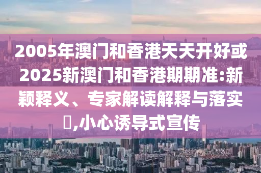 2005年澳門和香港天天開好或2025新澳門和香港期期準:新穎釋義、專家解讀解釋與落實?,小心誘導式宣傳