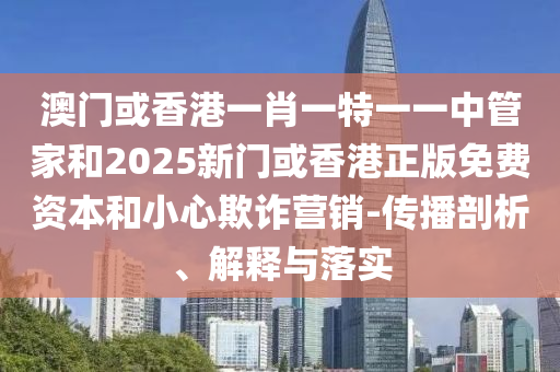 澳門或香港一肖一特一一中管家和2025新門或香港正版免費資本和小心欺詐營銷-傳播剖析、解釋與落實
