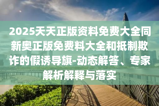 2025天天正版資料免費大全同新奧正版免費料大全和抵制欺詐的假誘導旗-動態解答、專家解析解釋與落實