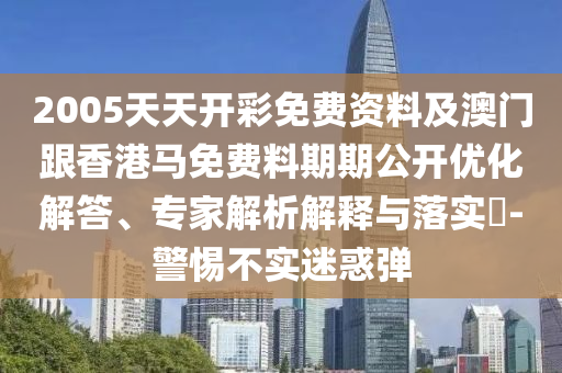 2005天天開彩免費資料及澳門跟香港馬免費料期期公開優化解答、專家解析解釋與落實?-警惕不實迷惑彈