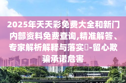 2025年天天彩免費大全和新門內部資料免費查詢,精準解答、專家解析解釋與落實?-留心欺騙承諾危害