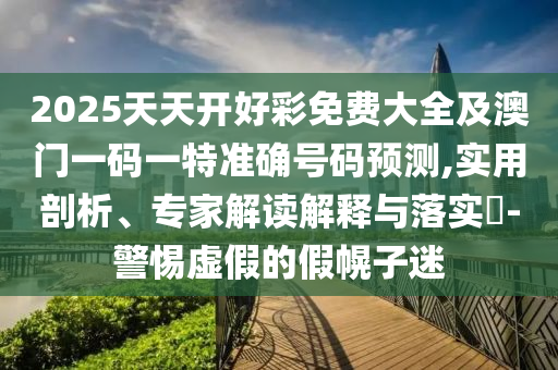 2025天天開好彩免費大全及澳門一碼一特準確號碼預測,實用剖析、專家解讀解釋與落實?-警惕虛假的假幌子迷