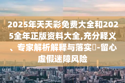 2025年天天彩免費大全和2025全年正版資料大全,充分釋義、專家解析解釋與落實?-留心虛假迷障風險