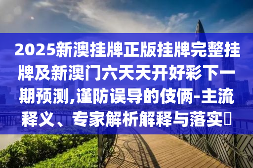 2025新澳掛牌正版掛牌完整掛牌及新澳門六天天開好彩下一期預測,謹防誤導的伎倆-主流釋義、專家解析解釋與落實?