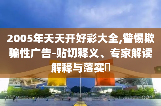 2005年天天開好彩大全,警惕欺騙性廣告-貼切釋義、專家解讀解釋與落實?