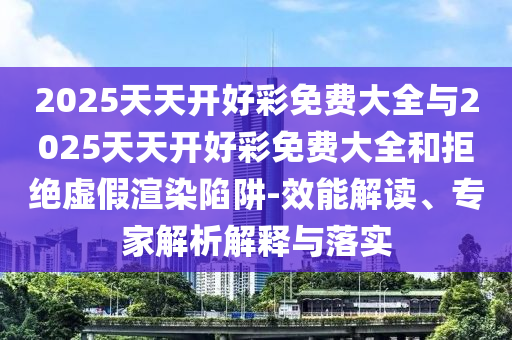 2025天天開好彩免費大全與2025天天開好彩免費大全和拒絕虛假渲染陷阱-效能解讀、專家解析解釋與落實