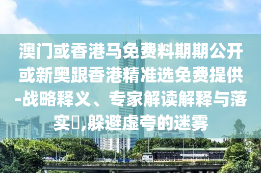 澳門或香港馬免費料期期公開或新奧跟香港精準選免費提供-戰略釋義、專家解讀解釋與落實?,躲避虛夸的迷霧