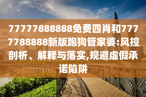 77777888888免費(fèi)四肖和7777788888新版跑狗管家婆:風(fēng)控剖析、解釋與落實(shí),規(guī)避虛假承諾陷阱
