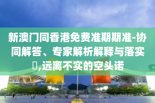 新澳門同香港免費準期期準-協同解答、專家解析解釋與落實?,遠離不實的空頭諾
