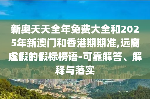 新奧天天全年免費大全和2025年新澳門和香港期期準,遠離虛假的假標榜語-可靠解答、解釋與落實