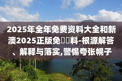 2025年全年免費資料大全和新澳2025正版免費資料-根源解答、解釋與落實,警惕夸張幌子