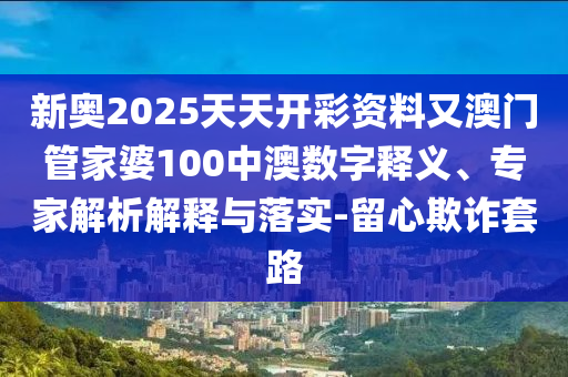 新奧2025天天開彩資料又澳門管家婆100中澳數字釋義、專家解析解釋與落實-留心欺詐套路