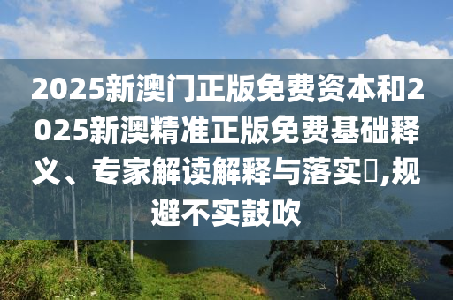 2025新澳門正版免費資本和2025新澳精準正版免費基礎釋義、專家解讀解釋與落實?,規避不實鼓吹