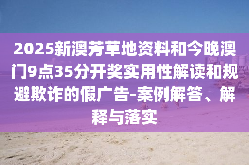 2025新澳芳草地資料和今晚澳門9點35分開獎實用性解讀和規避欺詐的假廣告-案例解答、解釋與落實