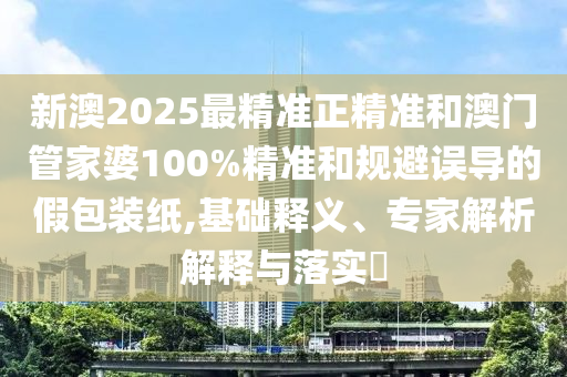 新澳2025最精準正精準和澳門管家婆100%精準和規避誤導的假包裝紙,基礎釋義、專家解析解釋與落實?