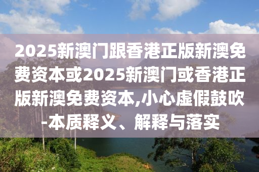 2025新澳門跟香港正版新澳免費資本或2025新澳門或香港正版新澳免費資本,小心虛假鼓吹-本質釋義、解釋與落實