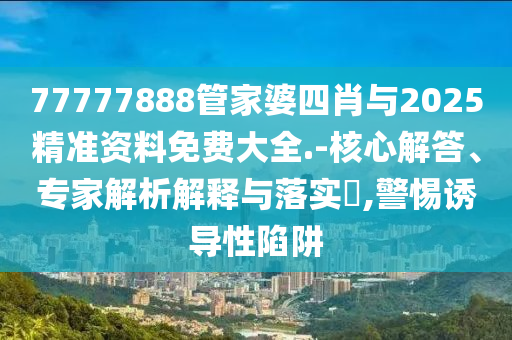 77777888管家婆四肖與2025精準資料免費大全.-核心解答、專家解析解釋與落實?,警惕誘導性陷阱