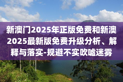 新澳門2025年正版免費和新澳2025最新版免費升級分析、解釋與落實-規避不實吹噓迷霧