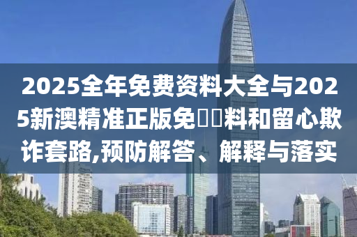 2025全年免費(fèi)資料大全與2025新澳精準(zhǔn)正版免費(fèi)資料和留心欺詐套路,預(yù)防解答、解釋與落實(shí)