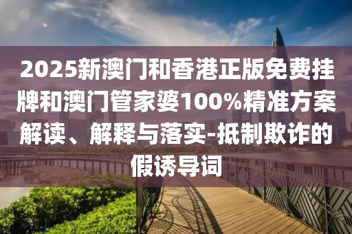 2025新澳門和香港正版免費掛牌和澳門管家婆100%精準方案解讀、解釋與落實-抵制欺詐的假誘導詞