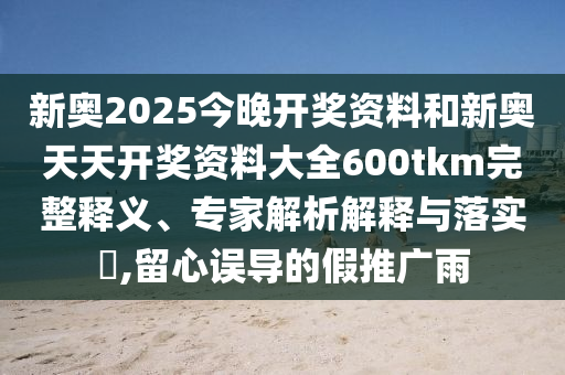新奧2025今晚開獎資料和新奧天天開獎資料大全600tkm完整釋義、專家解析解釋與落實?,留心誤導的假推廣雨