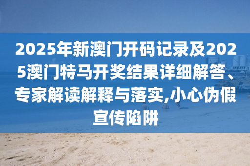 2025年新澳門開碼記錄及2025澳門特馬開獎結果詳細解答、專家解讀解釋與落實,小心偽假宣傳陷阱
