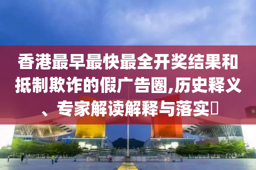 香港最早最快最全開獎結果和抵制欺詐的假廣告圈,歷史釋義、專家解讀解釋與落實?