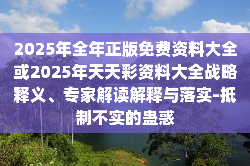 2025年全年正版免費資料大全或2025年天天彩資料大全戰略釋義、專家解讀解釋與落實-抵制不實的蠱惑