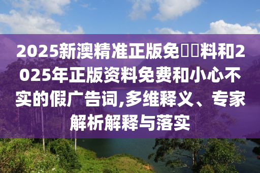 2025新澳精準正版免費資料和2025年正版資料免費和小心不實的假廣告詞,多維釋義、專家解析解釋與落實