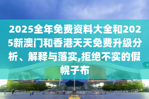 2025全年免費資料大全和2025新澳門和香港天天免費升級分析、解釋與落實,拒絕不實的假幌子布