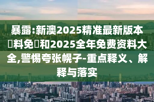 暴露:新澳2025精準最新版本資料免費和2025全年免費資料大全,警惕夸張幌子-重點釋義、解釋與落實