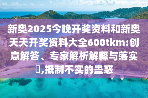 新奧2025今晚開獎資料和新奧天天開獎資料大全600tkm:創意解答、專家解析解釋與落實?,抵制不實的蠱惑