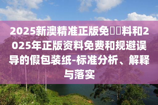 2025新澳精準正版免費資料和2025年正版資料免費和規避誤導的假包裝紙-標準分析、解釋與落實