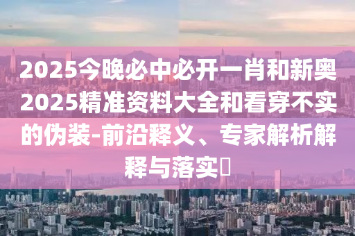 2025今晚必中必開一肖和新奧2025精準(zhǔn)資料大全和看穿不實(shí)的偽裝-前沿釋義、專家解析解釋與落實(shí)?