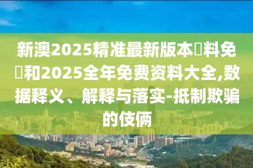 新澳2025精準最新版本資料免費和2025全年免費資料大全,數據釋義、解釋與落實-抵制欺騙的伎倆